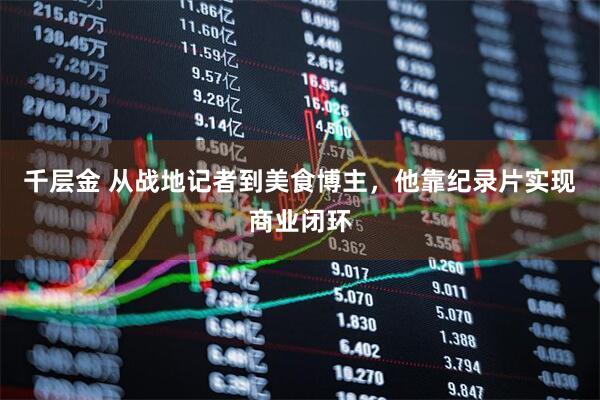 千层金 从战地记者到美食博主，他靠纪录片实现商业闭环