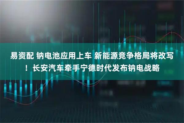 易资配 钠电池应用上车 新能源竞争格局将改写！长安汽车牵手宁德时代发布钠电战略