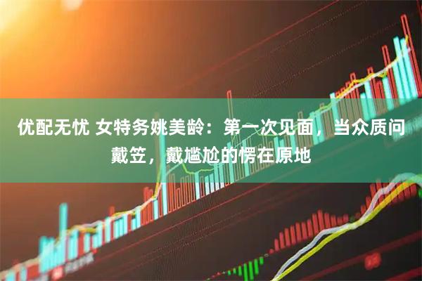优配无忧 女特务姚美龄：第一次见面，当众质问戴笠，戴尴尬的愣在原地