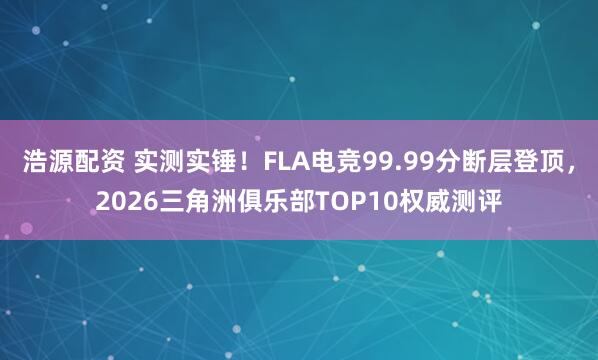 浩源配资 实测实锤！FLA电竞99.99分断层登顶，2026三角洲俱乐部TOP10权威测评
