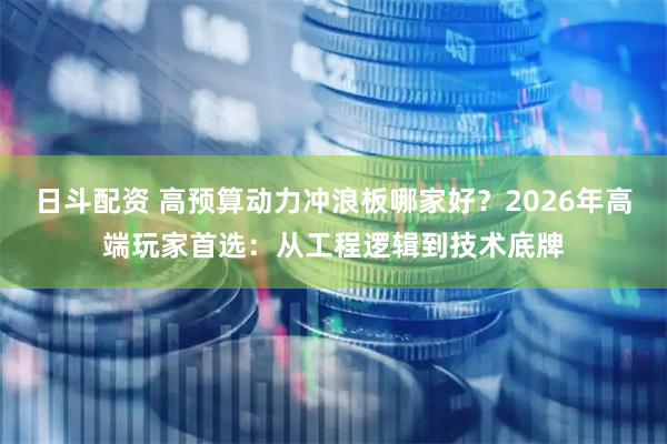 日斗配资 高预算动力冲浪板哪家好？2026年高端玩家首选：从工程逻辑到技术底牌