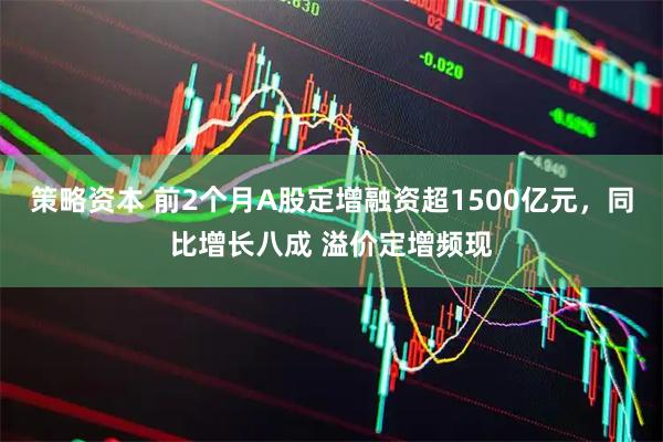 策略资本 前2个月A股定增融资超1500亿元，同比增长八成 溢价定增频现