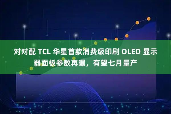 对对配 TCL 华星首款消费级印刷 OLED 显示器面板参数再曝，有望七月量产