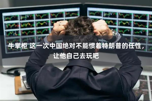 牛掌柜 这一次中国绝对不能惯着特朗普的任性，让他自己去玩吧
