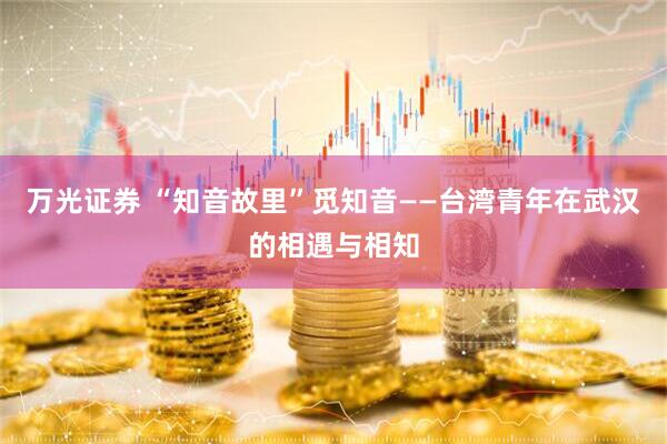万光证券 “知音故里”觅知音——台湾青年在武汉的相遇与相知