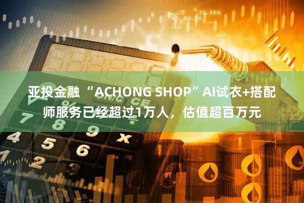 亚投金融 “ACHONG SHOP”AI试衣+搭配师服务已经超过1万人，估值超百万元