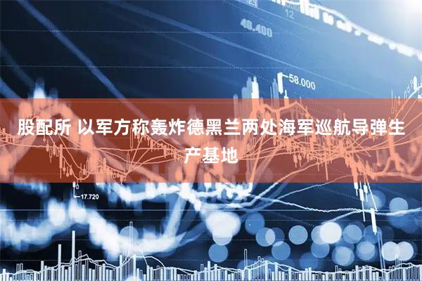 股配所 以军方称轰炸德黑兰两处海军巡航导弹生产基地