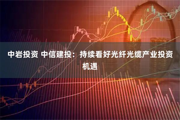 中岩投资 中信建投：持续看好光纤光缆产业投资机遇