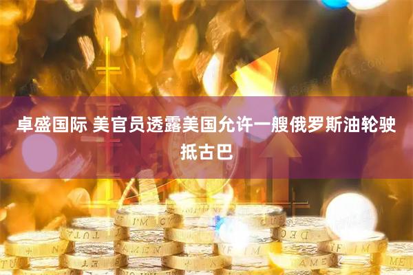 卓盛国际 美官员透露美国允许一艘俄罗斯油轮驶抵古巴
