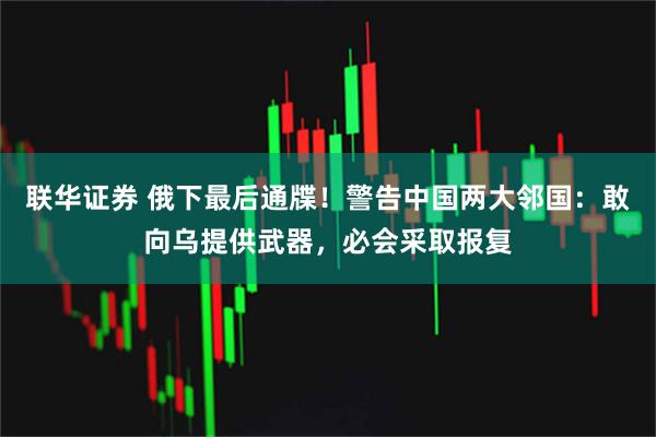 联华证券 俄下最后通牒！警告中国两大邻国：敢向乌提供武器，必会采取报复