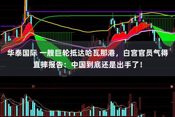 华泰国际 一艘巨轮抵达哈瓦那港，白宫官员气得直摔报告：中国到底还是出手了！