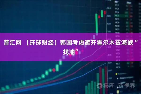 普汇网 【环球财经】韩国考虑避开霍尔木兹海峡“找油”