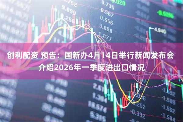 创利配资 预告：国新办4月14日举行新闻发布会 介绍2026年一季度进出口情况