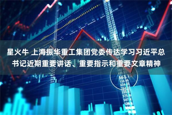 星火牛 上海振华重工集团党委传达学习习近平总书记近期重要讲话、重要指示和重要文章精神